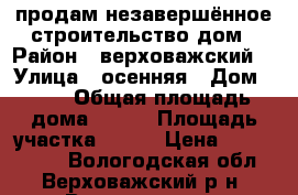 продам незавершённое строительство дом › Район ­ верховажский  › Улица ­ осенняя › Дом ­ 52 › Общая площадь дома ­ 150 › Площадь участка ­ 150 › Цена ­ 1 500 000 - Вологодская обл., Верховажский р-н, Верховажье с. Недвижимость » Дома, коттеджи, дачи продажа   